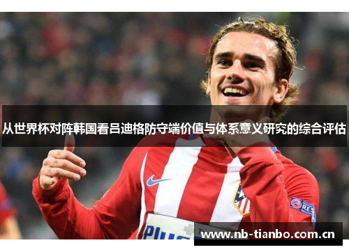 从世界杯对阵韩国看吕迪格防守端价值与体系意义研究的综合评估 从世界杯对阵韩国看吕迪格防守端价值与体系意义研究的综合评估